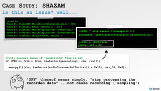 is this an issue? well...
CASE STUDY: SHAZAM
(lldb) bt 
frame #1: ShazamSDK`ShazamRecordingInputCallback + 1302
frame #2: CoreAudio`AUHAL::AUIOProc() + 2324
frame #3: CoreAudio`HALC_ProxyIOContext::IOWorkLoop() + 5453
frame #4: CoreAudio`HALC_ProxyIOContext::IOThreadEntry() + 131
frame #5: CoreAudio`HALB_IOThread::Entry() +
//only process audio if 'generating' flag is set
if (YES == (r14 = (rbx, @selector(generating), rdx, rcx))){
...
memcpy(*((rbx, @selector(audioConsumerBufferList)) + 0x10), var_38, 0x0);
(lldb) * stop reason = breakpoint 3.1
ShazamSDK`-[SHKSignatureGenerator setGenerating:]
(lldb) p (BOOL)$rdx 
(BOOL) $46 = NO
'OFF' thereof means simply, "stop processing the
recorded data" ...not cease recording ('sampling')
 