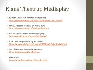 Klaus Thestrup Mediaplay
• SLIDESHARE – from lectures and teaching:
• http://www.slideshare.net/KlausThestrup/edit_my_uploads
• VIMEO – recent projejcts on media play:
• http://vimeo.com/search?q=Klaus+Thestrup
• FLICKR – photo series on media playing:
• http://www.flickr.com/photos/mediaplay/
• YOU TUBE – experimenting with video
• https://www.youtube.com/channel/UC9DtJvDt0x4cyBb4MIKsccg
• TWITTER – questions and statements
• https://twitter.com/KlausThestrup
• FACEBOOK:
• https://www.facebook.com/klaus.thestrup
 