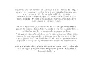 Llevamos una temporadita en la que sólo oímos hablar de abrigos
rosas... los pink coats (y sobre todo si son oversized) parece que
son la única opción del mundo fashionista de este
invierno. Pero, por mucho que las tendencias marquen el rosa
como el color "it" de la temporada, siempre habrá alguno que
quiera sacar los pies del molde.
Así que, aquí estoy yo, enamorada de este abrigo verde botella
que, dada su tonalidad, estaba relegado a una de esas estanterías
residuales que de vez en cuando aparecen en Zara.
 Y es que a mí con el verde botella me tiene que pasar algo serio...
pongan lo que pongan de ese tono delante de mis ojos me dan
unos impulsos irrefrenables de llevármelo a casa. ¿Cómo si no se
explican esos zapatos tipo mercedita de tacón de color verde?

¿Habéis sucumbido al pink-power de esta temporada?, ¿o habéis
roto las reglas y seguido vuestros propios gustos "abriguiles"?
Mario de la Renta

 