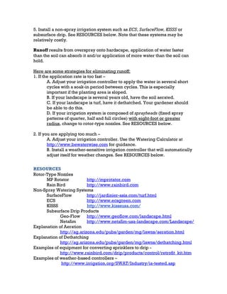 5. Install a non-spray irrigation system such as ECS, SurfaceFlow, KISSS or
subsurface drip. See RESOURCES below. Note that these systems may be
relatively costly.

Runoff results from overspray onto hardscape, application of water faster
than the soil can absorb it and/or application of more water than the soil can
hold.

Here are some strategies for eliminating runoff:
1. If the application rate is too fast –
        A. Adjust your irrigation controller to apply the water in several short
        cycles with a soak-in period between cycles. This is especially
        important if the planting area is sloped.
        B. If your landscape is several years old, have the soil aerated.
        C. If your landscape is turf, have it dethatched. Your gardener should
        be able to do this.
        D. If your irrigation system is composed of sprayheads (fixed spray
        patterns of quarter, half and full circles) with eight-foot or greater
        radius, change to rotor-type nozzles. See RESOURCES below.

2. If you are applying too much –
        A. Adjust your irrigation controller. Use the Watering Calculator at
        http://www.bewaterwise.com for guidance.
        B. Install a weather-sensitive irrigation controller that will automatically
        adjust itself for weather changes. See RESOURCES below.


RESOURCES
Rotor-Type Nozzles
      MP Rotator           http://mprotator.com
      Rain Bird            http://www.rainbird.com
Non-Spray Watering Systems
      SurfaceFlow          http://jardinier-asis.com/turf.html
      ECS                  http://www.ecsgreen.com
      KISSS                http://www.kisssusa.com/
      Subsurface Drip Products
             Geo-Flow      http://www.geoflow.com/landscape.html
             Netafim       http://www.netafim-usa-landscape.com/Landscape/
Explanation of Aeration
             http://ag.arizona.edu/pubs/garden/mg/lawns/aeration.html
Explanation of Dethatching
             http://ag.arizona.edu/pubs/garden/mg/lawns/dethatching.html
Examples of equipment for converting sprinklers to drip -
             http://www.rainbird.com/drip/products/control/retrofit_kit.htm
Examples of weather-based controllers –
             http://www.irrigation.org/SWAT/Industry/ia-tested.asp
 