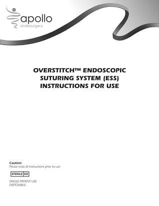 OVERSTITCH™ ENDOSCOPIC
                    SUTURING SYSTEM (ESS)
                    INSTRUCTIONS FOR USE




Caution:
Please read all instructions prior to use

 STERILE EO

SINGLE PATIENT USE
DISPOSABLE
 