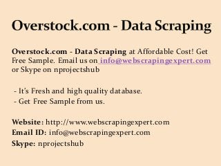 Overstock.com - Data Scraping at Affordable Cost! Get
Free Sample. Email us on info@webscrapingexpert.com
or Skype on nprojectshub
- It’s Fresh and high quality database.
- Get Free Sample from us.
Website: http://www.webscrapingexpert.com
Email ID: info@webscrapingexpert.com
Skype: nprojectshub
 