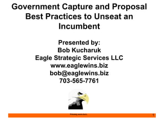 Government Capture and Proposal 
Best Practices to Unseat an 
Incumbent 
Presented by: 
Bob Kucharuk 
Eagle Strategic Services LLC 
www.eaglewins.biz 
bob@eaglewins.biz 
703-565-7761 
Winning starts here. 1 
 