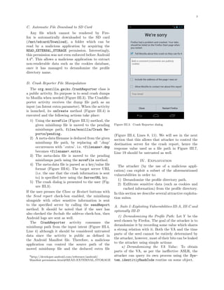 3
C. Automatic File Download to SD Card
Any ﬁle which cannot be rendered by Fire-
fox is automatically downloaded to the SD card
(/mnt/sdcard/Download), a folder which can be
read by a malicious application by acquiring the
READ_EXTERNAL_STORAGE permission. Interestingly,
this permission was not even enforced before Android
4.44
. This allows a malicious application to extract
non-renderable data such as the cookies database,
once it has managed to derandomize the proﬁle
directory name.
D. Crash Reporter File Manipulation
The org.mozilla.gecko.CrashReporter class is
a public activity. Its purpose is to send crash dumps
to Mozilla when needed (Figure III.3). The CrashRe-
porter activity receives the dump ﬁle path as an
input (an Intent extra parameter). When the activity
is launched, its onCreate method (Figure III.4) is
executed and the following actions take place:
1) Using the moveFile (Figure III.5) method, the
given minidump ﬁle is moved to the pending
minidumps path, files/mozilla/Crash Re-
ports/pending.
2) A meta-data ﬁlename is deduced from the given
minidump ﬁle path, by replacing all ’.dmp’
occurrences with ’.extra’. i.e. <filename>.dmp
becomes <filename>.extra.
3) The meta-data ﬁle is moved to the pending
minidumps path using the moveFile method.
4) The meta-data ﬁle is parsed as a key/value ﬁle
format (Figure III.6). The target server URL
(i.e. the one that the crash information is sent
to) is speciﬁed here using the ServerURL key.
5) The crash dialog is presented to the user (Fig-
ure III.3).
If the user presses the Close or Restart buttons with
the Send report check-box enabled, the minidump
alongside with other sensitive information is sent
to the speciﬁed server by calling the sendReport
method. It should be noted that if the user has
also checked the Include the address check-box, then
Android logs are sent as well.
The CrashReporter activity consumes the
minidump path from the input intent (Figure III.4,
Line 4) although it should be considered untrusted
data since the activity is public as deﬁned in
the Android Manifest ﬁle. Therefore, a malicious
application can control the source path of the
moved minidump ﬁle and the deduced extra ﬁle
4http://developer.android.com/reference/android/
Manifest.permission.html#READ EXTERNAL STORAGE
Figure III.3. Crash Reporter dialog
(Figure III.4, Lines 8, 11). We will see in the next
section that this allows that attacker to control the
destination server for the crash report, hence the
response value used as a ﬁle path in Figure III.7,
Line 19 should be untrusted as well.
IV. Exploitation
The attacker (by the use of a malicious appli-
cation) can exploit a subset of the aforementioned
vulnerabilities in order to:
1) Derandomize the proﬁle directory path.
2) Exﬁltrate sensitive data (such as cookies and
cached information) from the proﬁle directory.
In this section we describe several attractive exploita-
tion suites.
A. Suite I: Exploiting Vulnerabilities III-A, III-C and
optionally III-D
1) Derandomizing the Proﬁle Path: Let Y be the
seed chosen by Firefox. The goal of the attacker is to
derandomize it by recording some value which shares
a strong relation with it. Both the VA and the time
parts of the seed cannot be entirely determined by
the attacker, however, most of their bits can be leaked
to the attacker using simple actions:
a) Derandomizing the VA Value: To obtain
parts of the VA, as per the ineﬀective ASLR, the
attacker can query its own process using the Sys-
tem.identitiyHashCode routine on some object.
 
