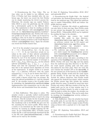 4
b) Derandomizing the Time Value: The ms
time value can be leaked in two diﬀerent ways.
First, if Firefox had been installed after the ma-
licious app, the latter can record the ﬁrst Firefox
run by simply monitoring the device’s process list.
Otherwise, the attacker app can exploit Vulnera-
bility III-D to move the profiles.ini ﬁle (which
has a deterministic path) to the diﬀerent direc-
tory. The exploitation is done by sending an Intent
to the Crash Reporter with minidumpPath Intent
extra set to /data/data/org.mozilla.firefox/-
files/mozilla/profiles.ini. Firefox will create a
new proﬁle on its next run, which can be forced by
crashing it (this can be done by exploiting Vulnera-
bility III-D, sending an Intent to the Crash Reporter
without a minidumpPath extra). Again the attacker
can record the Firefox launch time.
Let X be the attacker’s inaccurate sample where
X = V A + MeasuredTime. Let ε be the error,
i.e. ε = Y − X. In our brute-force attack we try
values in the order of their inferred probabilities
which can be computed oﬄine by the attacker (see
Section V). Let N be the number of attempts until
a success, then the expected number of attempts is
E(N) =
n
k=1 k·p(k) where {p(k)}n
k=1 are the ordered
inferred probabilities (p(1) ≥ p(2) ≥ · · · ≥ p(n)).
Please note that the expression for E(N) proves
that this is the optimal search algorithm (in terms
of the expectation). A simpler model is to assume
that ε is a (discrete) bell-curve with the center
estimated by ¯ε = ¯x-¯y. It can be shown that E(N) =
O(E|X − EX|) = O (σε) so a more narrow bell-
curve yields a shorter attack time (on average). By
using the inferred probabilities of ε and the sampled
seed, X, the attacker creates a list of proﬁle names
by mimicking the GeckoProfile.saltProfileName
implementation (this computation can be also done
oﬀ the device and downloaded from the attacker).
2) Data Exﬁltration: This phase is online. The
attacker creates a specially crafted world-readable
HTML ﬁle and commands Firefox to load it (by using
an Intent). This ﬁle includes the list of proﬁle names
ordered by their probabilities generated previously.
The JavaScript code in the HTML ﬁle goes over the
list, searching for the correct proﬁle. When there is
a match, it can download any ﬁle under the proﬁles
directory by creating an iframe targeting the ﬁle-
name. As per Vulnerability III-C, if Firefox cannot
render the ﬁle, it will automatically download the ﬁle
to the SD card (/mnt/sdcard/Download), a folder
which can be read by the attacker.
B. Suite II: Exploiting Vulnerabilities III-B, III-C
and optionally III-D
1) Derandomizing the Proﬁle Path : On Android
4.0 and below, the Android System Log can easily be
read by the malicious app. This allows the malicious
app to exploit Vulnerability III-B and deduce the
proﬁle directory path.
Android 4.1 prevents this attack as applications
can only listen to their own logs. Since Firefox sends
its own private log alongside the crash report (see
Section III-D) , Vulnerability III-D can be exploited
for sending the logs to the attacker:
• The malicious app creates two world
readable ﬁles under its data directory:
/data/data/<malicious app>/foo.dmp with
an arbitrary content (can be left empty) and
/data/data/<malicious app>/foo.extra
which contains the attacker’s server,
ServerURL=http://<attacker>/.
• The malicious app generates an Intent ob-
ject which targets the CrashReporter activity
with a minidumpPath parameter set to /data/-
data/<malicious app>/foo.dmp
After the above actions take place, according to the
operation of the CrashReporter activity (see Section
III-D), Firefox will move foo.dmp and foo.extra
from the malicious app data directory to the Fire-
fox crash reports pending path and then parse
foo.extra for key-value pairs. Since the extra ﬁle
now contains the attacker’s IP as the ServerURL, if
the user pressed one of the buttons on the CrashRe-
porter dialog, Firefox would send the crash report
to the attacker. If the user has also checked the
Include the address check-box, then Firefox would
also append the Android Log output, which contains
the Firefox private logs that include the random
proﬁle directory name. It should be noted that since
Firefox only sends a 200 lines window of the log, the
leaked path can be out of that window since it is
logged upon Firefox’s launch. In order to make sure
that the path is within the window, the attacker can
restart Firefox by crashing it. This can be easily done
by invoking the CrashReporter activity without a
minidumpPath parameter.
2) Data Exﬁltration: Once the attacker has learnt
the proﬁle path, he can leak ﬁles by exploiting Vul-
nerability III-C. The attacker simply invokes Firefox
using an Intent with a payload set to the target ﬁle
path.
C. Suite III: Exploiting Vulnerabilities III-B and
III-D
1) Derandomizing the Proﬁle Path Seed: This part
is exactly as described in Section IV-B1.
 