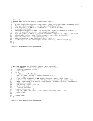7
1 @Override
2 public void onCreate ( Bundle savedInstanceState ) {
3 . . .
4 String passedMinidumpPath = getIntent ( ) . getStringExtra (PASSED MINI DUMP KEY) ;
5 F i l e passedMinidumpFile = new F i l e ( passedMinidumpPath ) ;
6 F i l e pendingDir = new F i l e ( g e t F i l e s D i r ( ) , PENDING SUFFIX) ;
7 pendingDir . mkdirs ( ) ;
8 mPendingMinidumpFile = new F i l e ( pendingDir , passedMinidumpFile . getName ( ) ) ;
9 moveFile ( passedMinidumpFile , mPendingMinidumpFile ) ;
10 F i l e e x t r a s F i l e = new F i l e ( passedMinidumpPath . r e p l a c e A l l ( ” .dmp” , ” . extra ” ) ) ;
11 mPendingExtrasFile = new F i l e ( pendingDir , e x t r a s F i l e . getName ( ) ) ;
12 moveFile ( extrasFile , mPendingExtrasFile ) ;
13 mExtrasStringMap = new HashMap<String , String >();
14 readStringsFromFile ( mPendingExtrasFile . getPath ( ) , mExtrasStringMap ) ;
15 . . .
16 }
Figure III.4. onCreate method under CrashReporter
1 private boolean moveFile ( F i l e inFile , F i l e outFile ) {
2 Log . i (LOGTAG, ”moving ” + i n F i l e + ” to ” + outFile ) ;
3 i f ( i n F i l e . renameTo ( outFile ))
4 return true ;
5 try {
6 outFile . createNewFile ( ) ;
7 Log . i (LOGTAG, ”couldn ’ t rename minidump f i l e ” ) ;
8 // so copy i t instead
9 FileChannel inChannel = new FileInputStream ( i n F i l e ) . getChannel ( ) ;
10 FileChannel outChannel = new FileOutputStream ( outFile ) . getChannel ( ) ;
11 long t r a n s f e r r e d = inChannel . transferTo (0 , inChannel . s i z e ( ) , outChannel ) ;
12 inChannel . c l o s e ( ) ;
13 outChannel . c l o s e ( ) ; pr i or to
14 i f ( t r a n s f e r r e d > 0)
15 i n F i l e . d e l e t e ( ) ;
16 } catch ( Exception e ) {
17 Log . e (LOGTAG, ”exception while copying minidump f i l e : ” , e ) ;
18 return false ;
19 }
20 return true ;
21 }
Figure III.5. moveFile method under CrashReporter
 