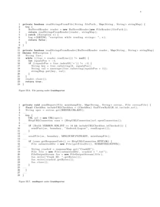 8
1 private boolean readStringsFromFile ( String filePath , Map<String , String> stringMap ) {
2 try {
3 BufferedReader reader = new BufferedReader (new FileReader ( f i l e P a t h ) ) ;
4 return readStringsFromReader ( reader , stringMap ) ;
5 } catch ( Exception e ) {
6 Log . e (LOGTAG, ”exception while reading s t r i n g s : ” , e ) ;
7 return false ;
8 }
9 }
10
11 private boolean readStringsFromReader ( BufferedReader reader , Map<String , String> stringMap )
12 throws IOException {
13 String l i n e ;
14 while (( l i n e = reader . readLine ( ) ) != null ) {
15 int equalsPos = −1;
16 i f (( equalsPos = l i n e . indexOf ( ’=’ )) != −1) {
17 String key = l i n e . substring (0 , equalsPos ) ;
18 String val = unescape ( l i n e . substring ( equalsPos + 1 ) ) ;
19 stringMap . put ( key , val ) ;
20 }
21 }
22 reader . c l o s e ( ) ;
23 return true ;
24 }
Figure III.6. File parsing under CrashReporter
1 private void sendReport ( F i l e minidumpFile , Map<String , String> extras , F i l e e x t r a s F i l e ) {
2 final CheckBox includeURLCheckbox = ( CheckBox ) findViewById (R. id . i n c l u d e u r l ) ;
3 String spec = extras . get (SERVER URL KEY) ;
4 . . .
5 try {
6 URL url = new URL( spec ) ;
7 HttpURLConnection conn = ( HttpURLConnection ) url . openConnection ( ) ;
8 . . .
9 i f ( Build .VERSION.SDK INT >= 16 && includeURLCheckbox . isChecked ( ) ) {
10 sendPart ( os , boundary , ”Android Logcat ” , readLogcat ( ) ) ;
11 }
12 . . .
13 sendFile ( os , boundary , MINI DUMP PATH KEY, minidumpFile ) ;
14 . . .
15 i f ( conn . getResponseCode () == HttpURLConnection .HTTP OK) {
16 F i l e submittedDir = new F i l e ( g e t F i l e s D i r ( ) , SUBMITTED SUFFIX) ;
17 . . .
18 String crashid = responseMap . get ( ”CrashID ” ) ;
19 F i l e f i l e = new F i l e ( submittedDir , crashid + ” . txt ” ) ;
20 FileOutputStream f o s = new FileOutputStream ( f i l e ) ;
21 f o s . write ( ”Crash ID : ” . getBytes ( ) ) ;
22 f o s . write ( crashid . getBytes ( ) ) ;
23 f o s . c l o s e ( ) ;
24 }
25 . . .
26 }
27 . . .
28 }
Figure III.7. sendReport under CrashReporter
 
