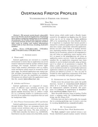1
OVERTAKING FIREFOX PROFILES
Vulnerabilities in Firefox for Android
Roee Hay
IBM Security Systems
roeeh@il.ibm.com
Abstract—We present newly-found vulnerabili-
ties in the Firefox Android Application. Exploiting
them allows a malicious application to successfully
derandomize the Firefox proﬁle directory name in
a practical amount of time and exﬁltrate sensitive
data (such as cookies and cached information)
which reside in that directory, breaking Android’s
sandbox.
Index Terms—CVE-2014-1484; CVE-2014-
1506; CVE-2014-1515; CVE-2014-1516.
I. Android basics
A. Threat model
Android applications are executed in a sandbox
environment to ensure that no application can access
sensitive information held by another without proper
privileges. For example, Android’s browser appli-
cation holds sensitive information such as cookies,
cache and history which cannot be accessed by third-
party apps. An android application may request spe-
ciﬁc privileges (permissions) during its installation;
if granted by the user, the capabilities are extended.
Permissions are deﬁned under the application’s man-
ifest ﬁle, namely AndroidManifest.xml.
B. Activities and Services
Android applications are composed of compo-
nents of diﬀerent types including activities and
services. An Activity, implemented by the an-
droid.content.Activity class [1], deﬁnes a single
UI, e.g. a browsing window or a preferences screen.
Services [2] are application components that are used
for background tasks.
C. Inter-Process Communication (IPC) and Intents
Android applications communicate with each other
through Intents. These are messaging objects that
contain several attributes such as an action, data,
category, target and extras. The data attribute is
a URI which identiﬁes the Intent (e.g. tel:0422123).
Each Intent can also contain extra data ﬁelds, namely
Intent extras, which reside inside a Bundle (imple-
mented by the android.os.Bundle class [3]). Intent
extras can be set by using the Intent.putExtra
API or by manipulating the extras Bundle directly.
It is important to emphasize that intents provide a
channel for a malicious application to inject malicious
data into a target, potentially vulnerable application.
Intents can have either explicit or implicit destina-
tion, depending whether targets are speciﬁed or not.
Intents can be broadcast, passed to the startActiv-
ity call (when an application starts another activ-
ity), or passed to the startService call (when an
application starts a service). Under the application’s
manifest ﬁle, an application component may claim
whether it can be invoked externally using an Intent,
and if so which set of permissions is required. We
deﬁne a public application component as one which
can be invoked externally by a (potentially malicious)
application without any permissions. All other com-
ponents are deﬁned as private, i.e. they can only be
invoked by other application components of the same
package, or externally with proper privileges.
II. Generation of the Profile Directory
Firefox stores the personal data under the proﬁle
directory, located at files/mozilla/X.default/
where X is a randomly chosen 8-byte word over
the alphanumeric alphabet [a-z0-9]. The gener-
ation of X.default is implemented at GeckoPro-
file.saltProfileName (Figure II.1).
Since the proﬁle directory name is random, Firefox
stores a mapping under the files/mozilla/pro-
files.ini ﬁle (Figure II.2)
If Firefox does not ﬁnd a valid proﬁle, for example
due to a missing profiles.ini, it creates a new one
by invoking GeckoProfile.createProfileDir.
III. Vulnerabilities
A. Proﬁle Directory Name Weak Randomization
The Math.random() static method returns a uni-
formly distributed pseudo-random number between
 