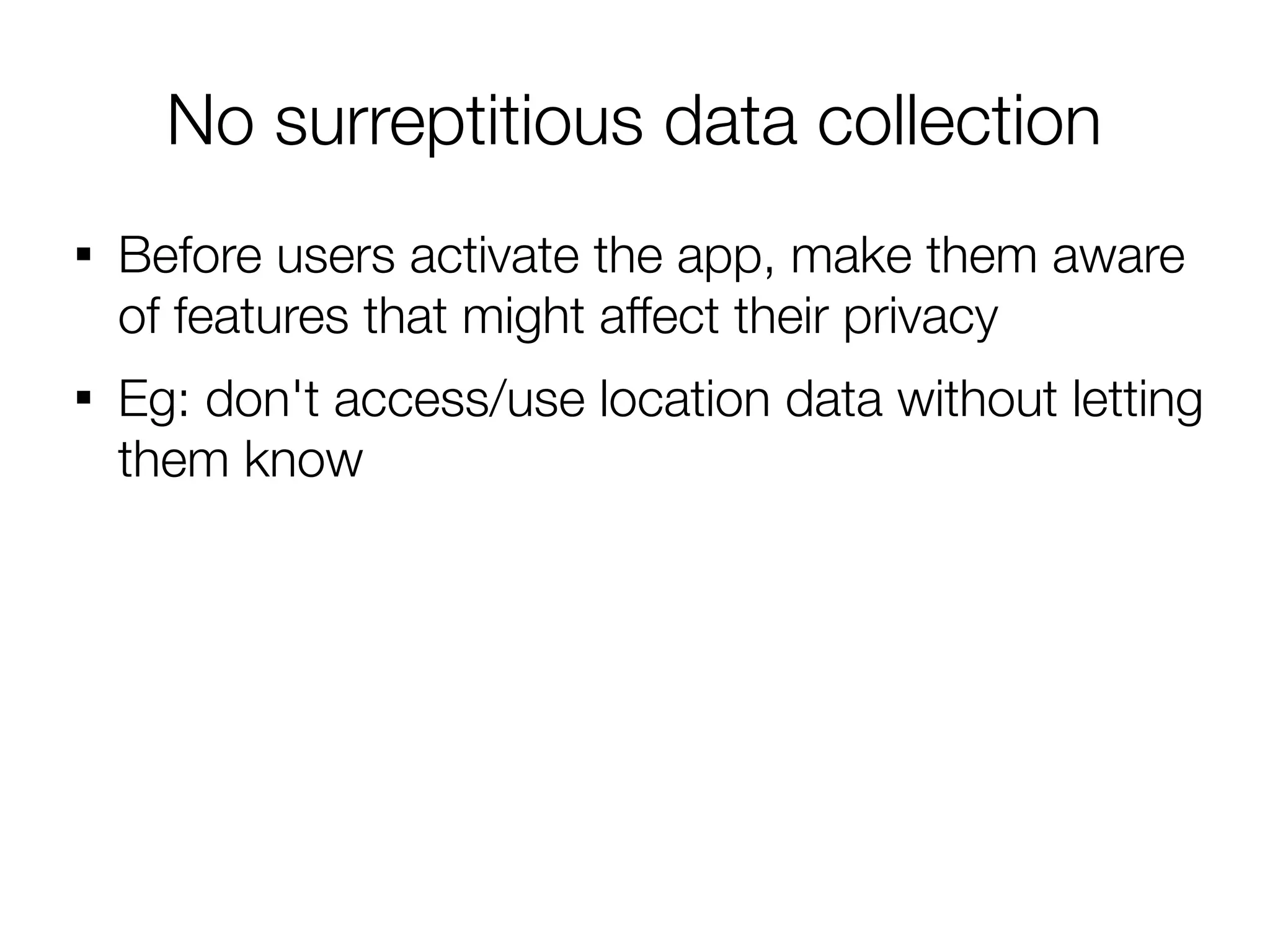 No surreptitious data collection

    Before users activate the app, make them aware
    of features that might affect their privacy

    Eg: don't access/use location data without letting
    them know
 