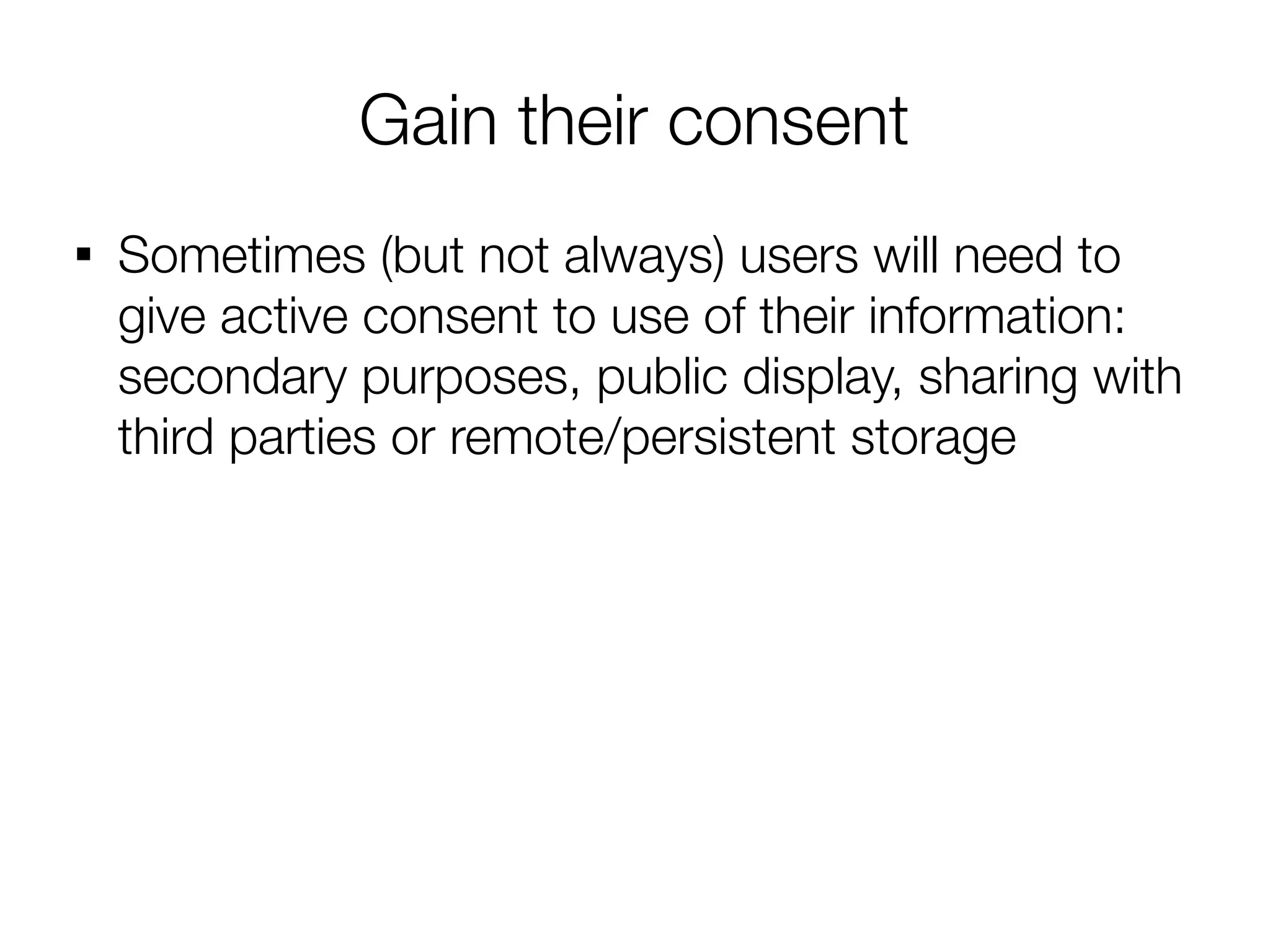 Gain their consent

    Sometimes (but not always) users will need to
    give active consent to use of their information:
    secondary purposes, public display, sharing with
    third parties or remote/persistent storage
 