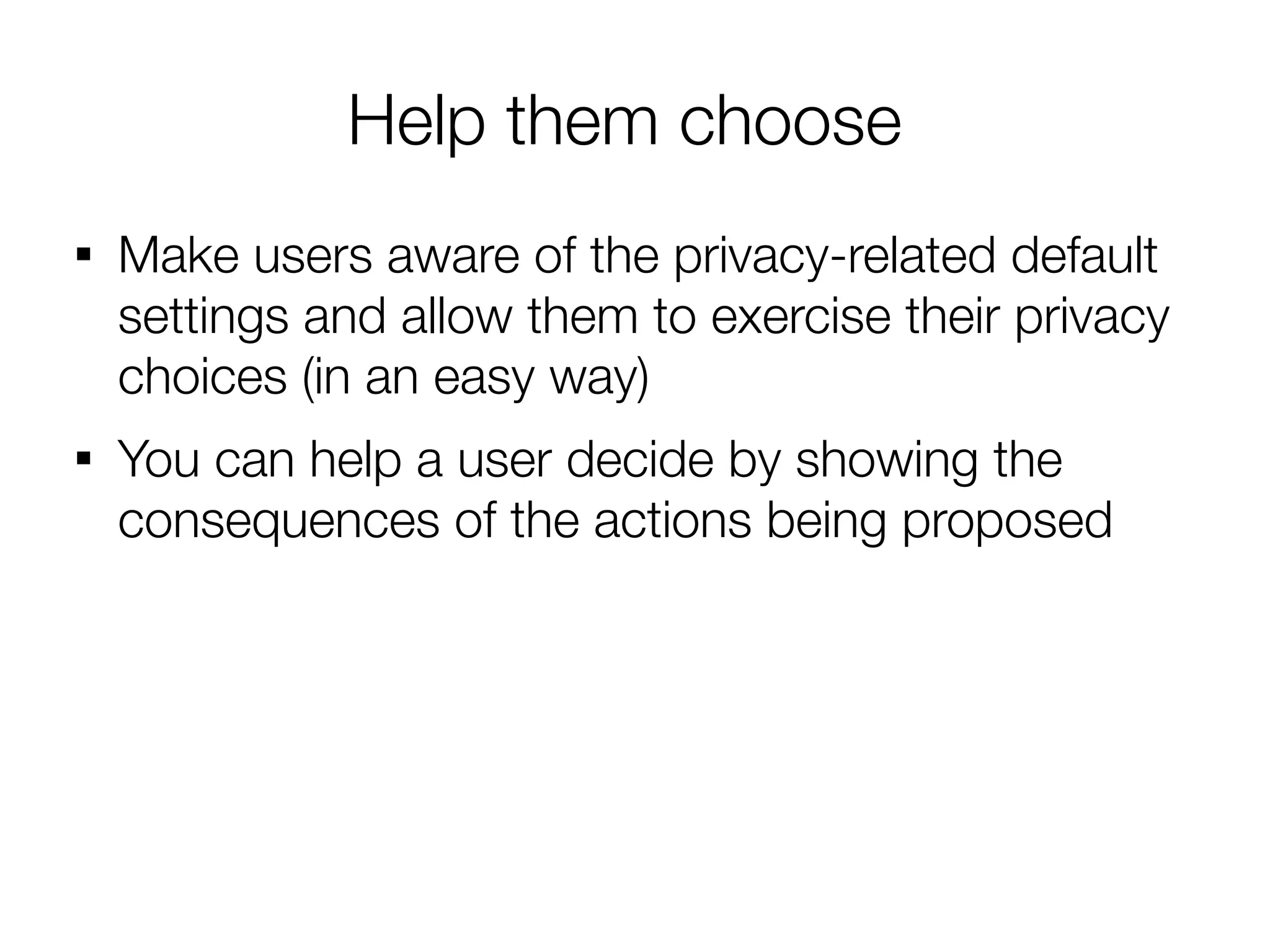 Help them choose

    Make users aware of the privacy-related default
    settings and allow them to exercise their privacy
    choices (in an easy way)

    You can help a user decide by showing the
    consequences of the actions being proposed
 