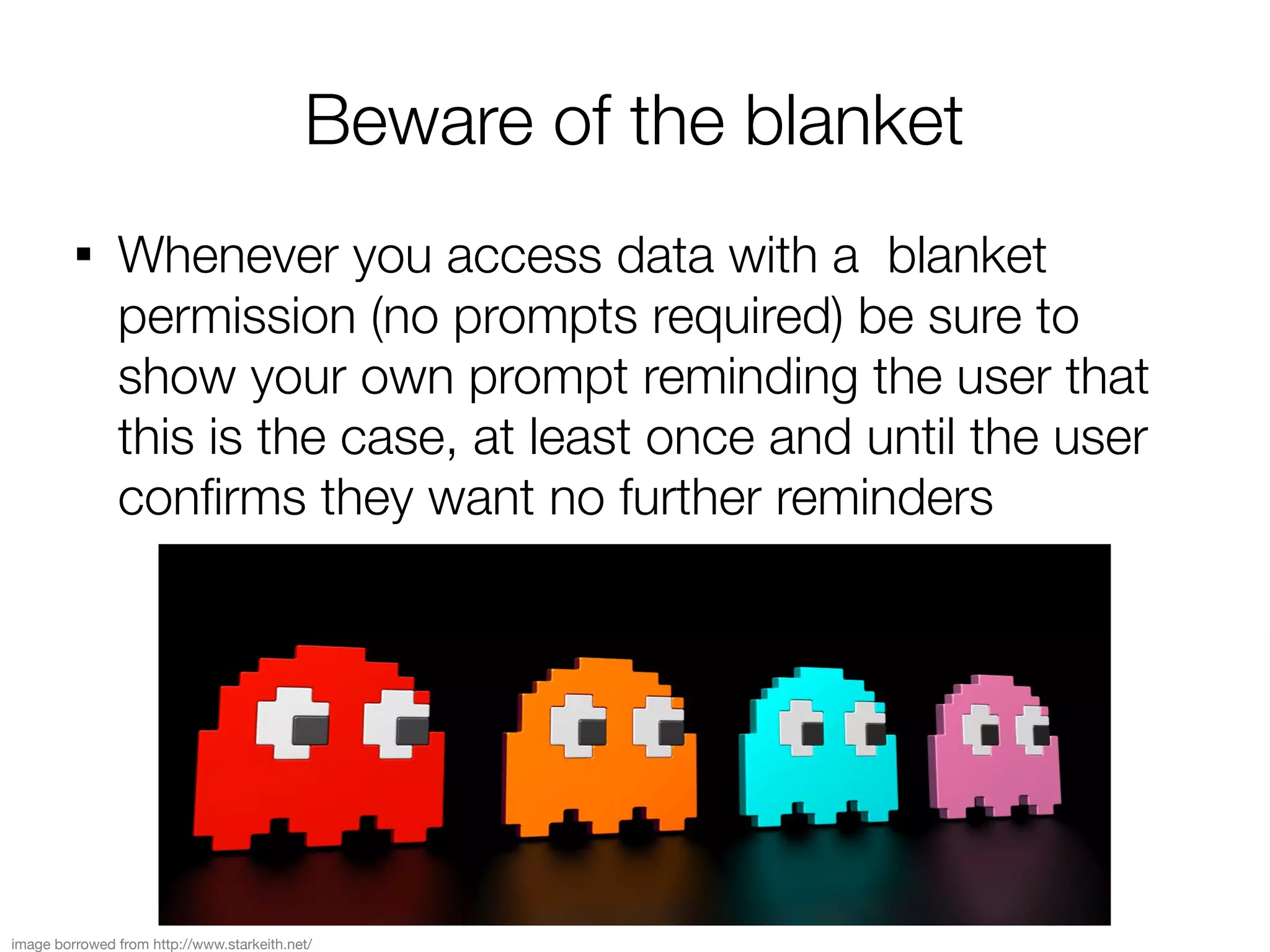 Beware of the blanket
         
               Whenever you access data with a blanket
               permission (no prompts required) be sure to
               show your own prompt reminding the user that
               this is the case, at least once and until the user
               confrms they want no further reminders




image borrowed from http://www.starkeith.net/
 