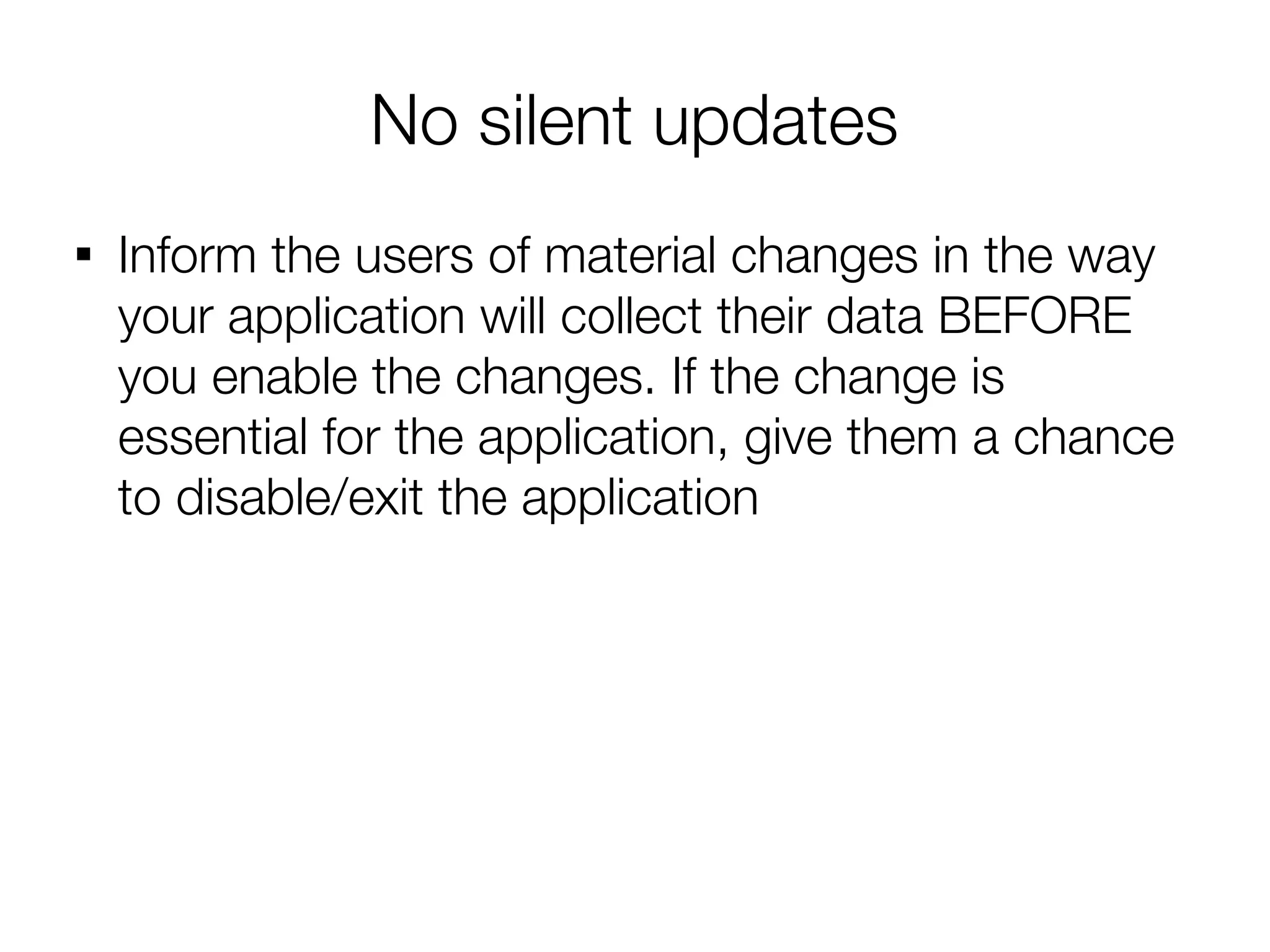 No silent updates

    Inform the users of material changes in the way
    your application will collect their data BEFORE
    you enable the changes. If the change is
    essential for the application, give them a chance
    to disable/exit the application
 