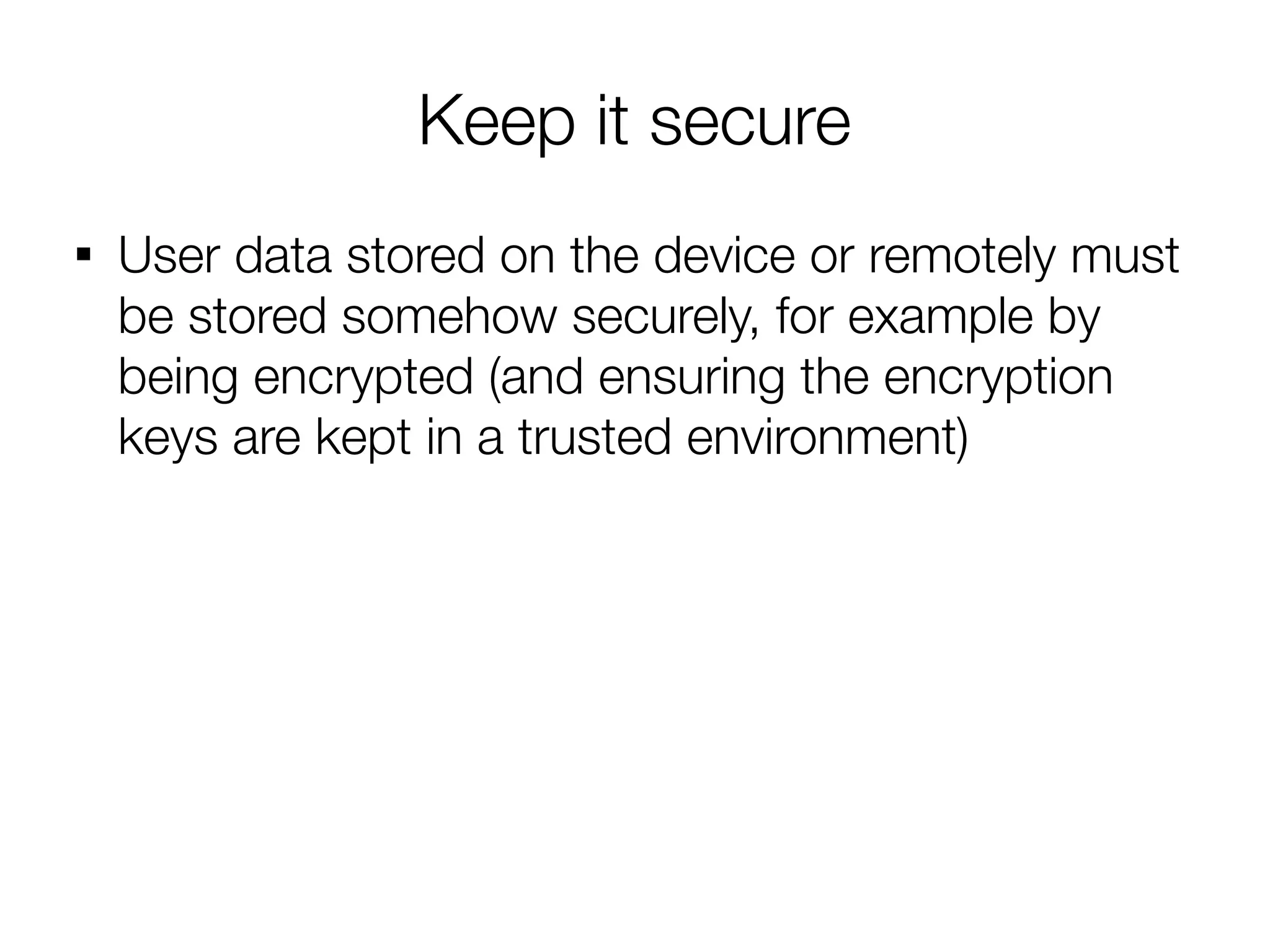 Keep it secure

    User data stored on the device or remotely must
    be stored somehow securely, for example by
    being encrypted (and ensuring the encryption
    keys are kept in a trusted environment)
 