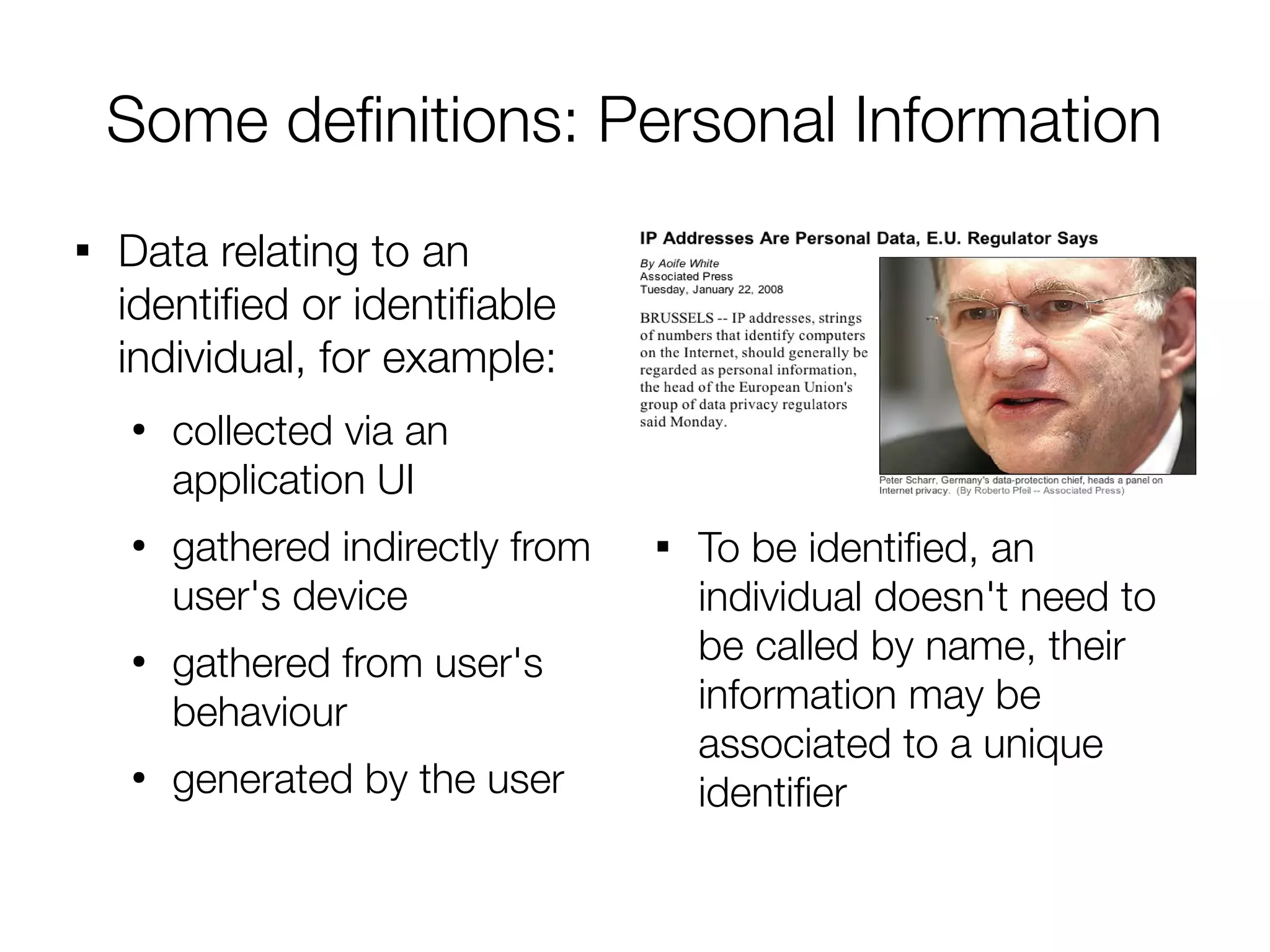 Some defnitions: Personal Information

    Data relating to an
    identifed or identifable
    individual, for example:
    ●
        collected via an
        application UI
    ●
        gathered indirectly from   
                                       To be identifed, an
        user's device                  individual doesn't need to
    ●
        gathered from user's           be called by name, their
        behaviour                      information may be
                                       associated to a unique
    ●
        generated by the user          identifer
 