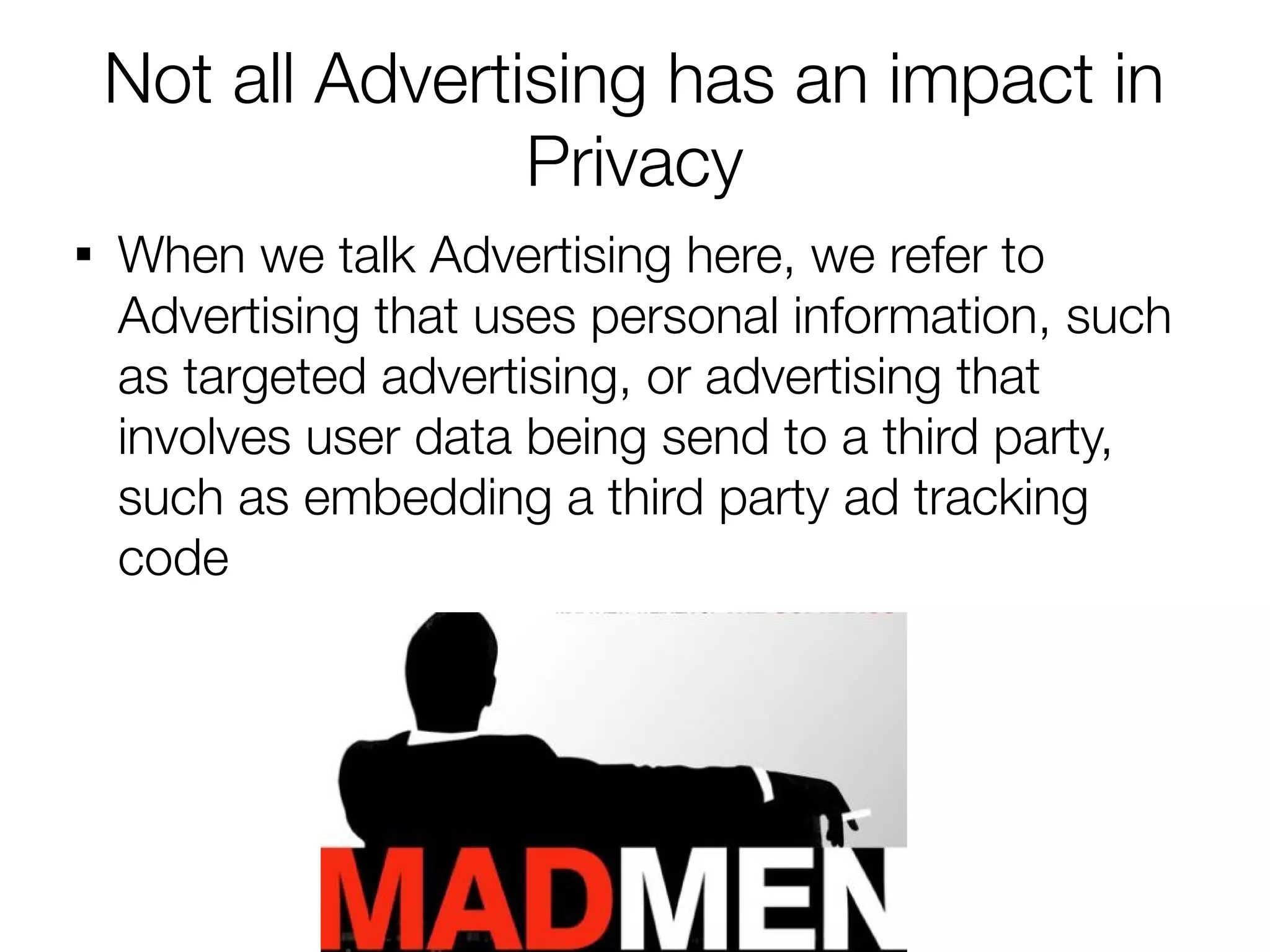 Not all Advertising has an impact in
                   Privacy

    When we talk Advertising here, we refer to
    Advertising that uses personal information, such
    as targeted advertising, or advertising that
    involves user data being send to a third party,
    such as embedding a third party ad tracking
    code
 