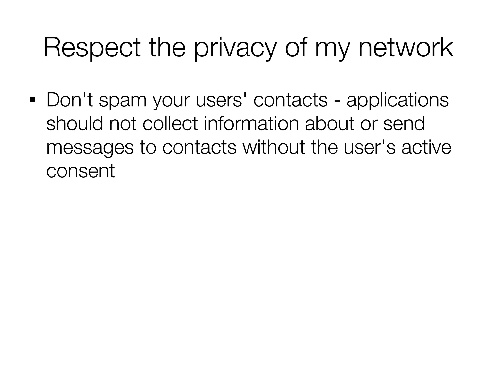 Respect the privacy of my network

    Don't spam your users' contacts - applications
    should not collect information about or send
    messages to contacts without the user's active
    consent
 