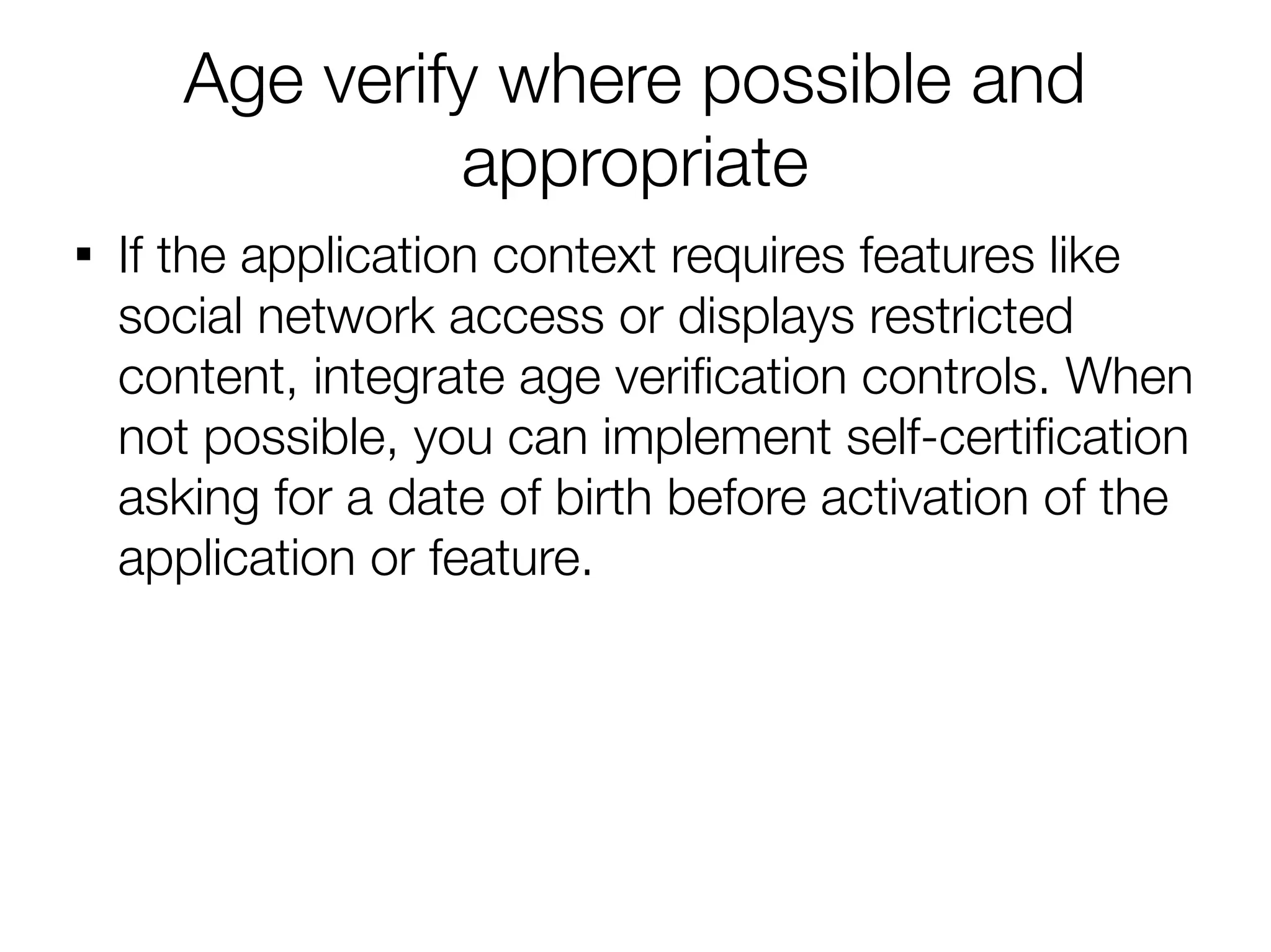 Age verify where possible and
                appropriate

    If the application context requires features like
    social network access or displays restricted
    content, integrate age verifcation controls. When
    not possible, you can implement self-certifcation
    asking for a date of birth before activation of the
    application or feature.
 