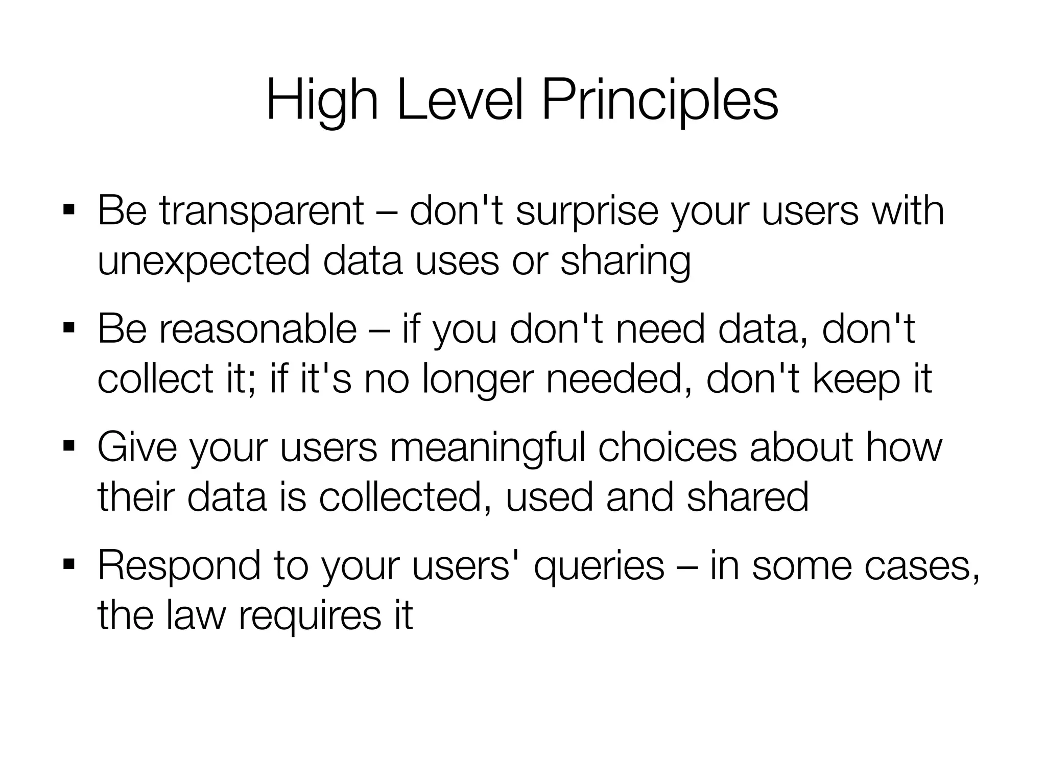 High Level Principles

    Be transparent – don't surprise your users with
    unexpected data uses or sharing

    Be reasonable – if you don't need data, don't
    collect it; if it's no longer needed, don't keep it

    Give your users meaningful choices about how
    their data is collected, used and shared

    Respond to your users' queries – in some cases,
    the law requires it
 