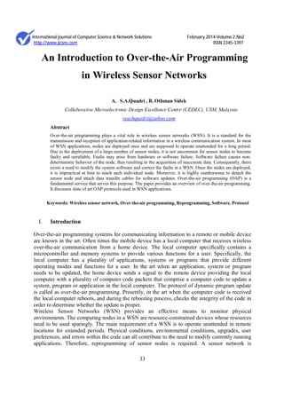 International journal of Computer Science & Network Solutions February.2014-Volume 2.No2
http://www.ijcsns.com ISSN 2345-3397
33
An Introduction to Over-the-Air Programming
in Wireless Sensor Networks
A. S.A.Quadri , B. Othman Sidek
Collaborative Microelectronic Design Excellence Centre (CEDEC), USM, Malaysia
reachquadri@yahoo.com
Abstract
Over-the-air programming plays a vital role in wireless sensor networks (WSN). It is a standard for the
transmission and reception of application-related information in a wireless communication system. In most
of WSN applications, nodes are deployed once and are supposed to operate unattended for a long period.
Due to the deployment of a large number of sensor nodes, it is not uncommon for sensor nodes to become
faulty and unreliable. Faults may arise from hardware or software failure. Software failure causes non-
deterministic behavior of the node, thus resulting in the acquisition of inaccurate data. Consequently, there
exists a need to modify the system software and correct the faults in a WSN. Once the nodes are deployed,
it is impractical at best to reach each individual node. Moreover, it is highly cumbersome to detach the
sensor node and attach data transfer cables for software updates. Over-the-air programming (OAP) is a
fundamental service that serves this purpose. The paper provides an overview of over-the-air programming.
It discusses state of art OAP protocols used in WSN applications.
Keywords: Wireless sensor network, Over-the-air programming, Reprogramming, Software, Protocol
I. Introduction
Over-the-air programming systems for communicating information to a remote or mobile device
are known in the art. Often times the mobile device has a local computer that receives wireless
over-the-air communication from a home device. The local computer specifically contains a
microcontroller and memory systems to provide various functions for a user. Specifically, the
local computer has a plurality of applications, systems or programs that provide different
operating modes and functions for a user. In the art when an application, system or program
needs to be updated, the home device sends a signal to the remote device providing the local
computer with a plurality of computer code packets that comprise a computer code to update a
system, program or application in the local computer. The protocol of dynamic program update
is called as over-the-air programming. Presently, in the art when the computer code is received
the local computer reboots, and during the rebooting process, checks the integrity of the code in
order to determine whether the update is proper.
Wireless Sensor Networks (WSN) provides an effective means to monitor physical
environments. The computing nodes in a WSN are resource-constrained devices whose resources
need to be used sparingly. The main requirement of a WSN is to operate unattended in remote
locations for extended periods. Physical conditions, environmental conditions, upgrades, user
preferences, and errors within the code can all contribute to the need to modify currently running
applications. Therefore, reprogramming of sensor nodes is required. A sensor network is
 