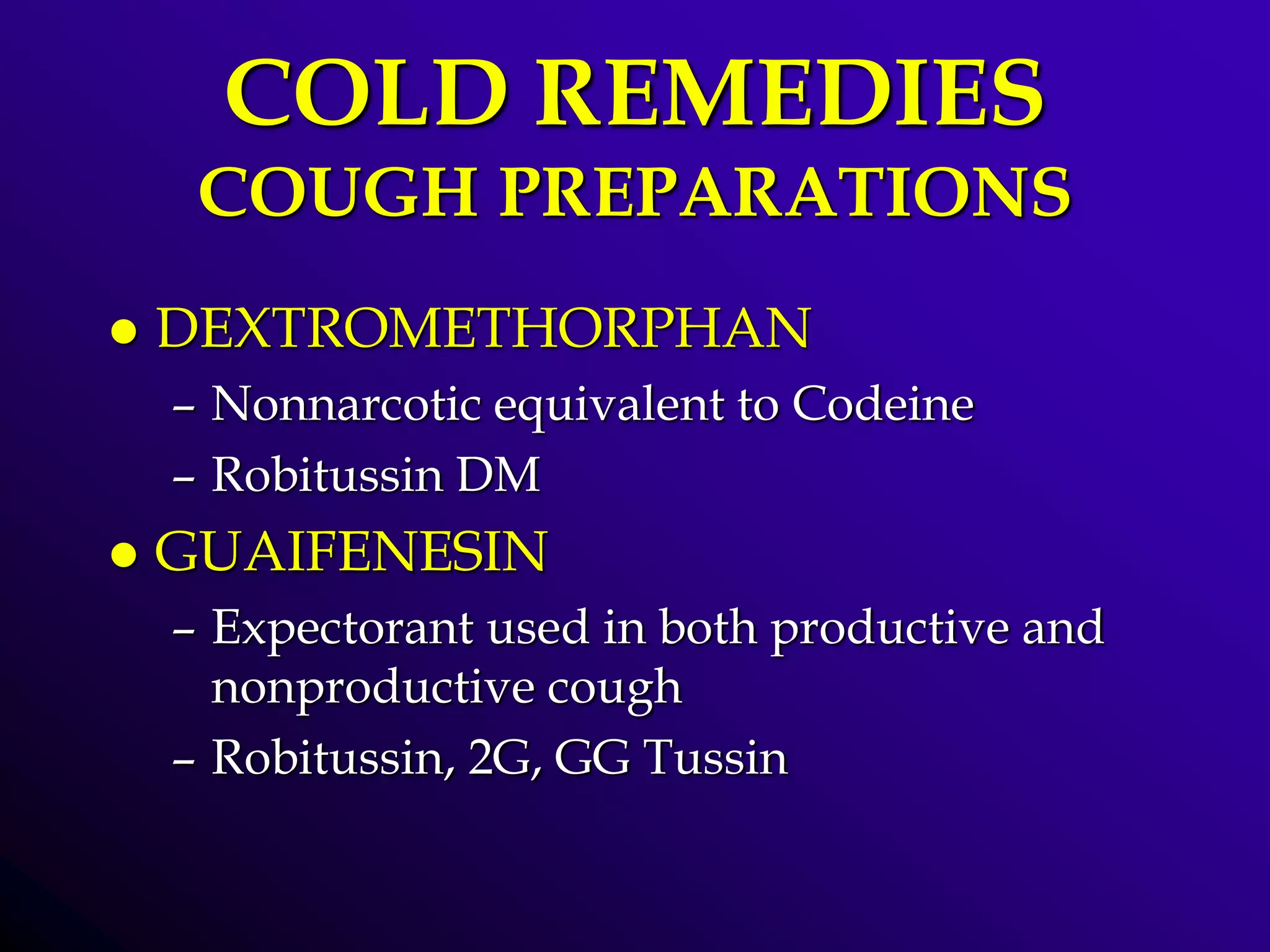 COLD REMEDIES
COUGH PREPARATIONS
 DEXTROMETHORPHAN
– Nonnarcotic equivalent to Codeine
– Robitussin DM
 GUAIFENESIN
– Expectorant used in both productive and
nonproductive cough
– Robitussin, 2G, GG Tussin
 