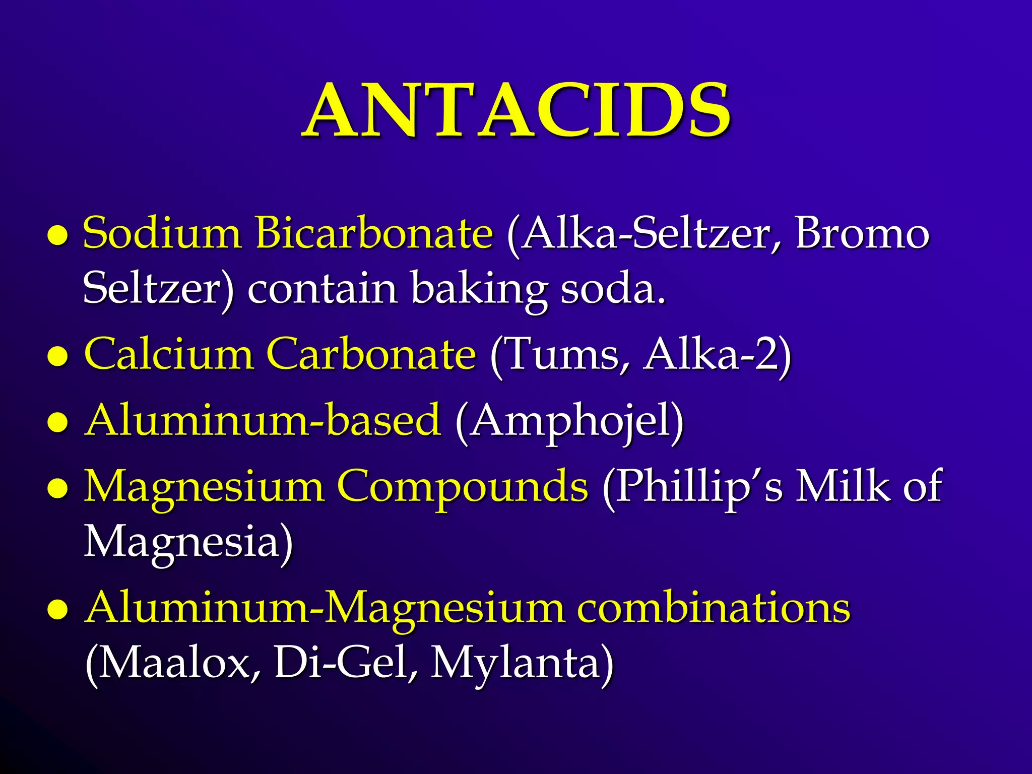 ANTACIDS
 Sodium Bicarbonate (Alka-Seltzer, Bromo
Seltzer) contain baking soda.
 Calcium Carbonate (Tums, Alka-2)
 Aluminum-based (Amphojel)
 Magnesium Compounds (Phillip’s Milk of
Magnesia)
 Aluminum-Magnesium combinations
(Maalox, Di-Gel, Mylanta)
 