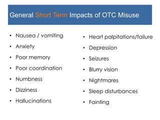General Short Term Impacts of OTC Misuse
• Nausea / vomiting
• Anxiety
• Poor memory
• Poor coordination
• Numbness
• Dizziness
• Hallucinations
• Heart palpitations/failure
• Depression
• Seizures
• Blurry vision
• Nightmares
• Sleep disturbances
• Fainting
 
