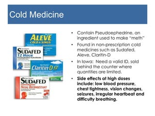 Cold Medicine
• Contain Pseudoephedrine, an
ingredient used to make “meth”
• Found in non-prescription cold
medicines such as Sudafed,
Aleve, Claritin-D
• In Iowa: Need a valid ID, sold
behind the counter where
quantities are limited.
• Side effects at high doses
include: low blood pressure,
chest tightness, vision changes,
seizures, irregular heartbeat and
difficulty breathing.
 