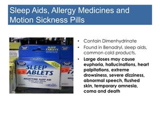 Sleep Aids, Allergy Medicines and
Motion Sickness Pills
• Contain Dimenhydrinate
• Found in Benadryl, sleep aids,
common cold products.
• Large doses may cause
euphoria, hallucinations, heart
palpitations, extreme
drowsiness, severe dizziness,
abnormal speech, flushed skin,
temporary amnesia, coma
and death
 