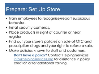 Prepare: Set Up Store
• Train employees to recognize/report suspicious
behavior.
• Install security cameras.
• Place products in sight of counter or near
register.
• Find out your store’s policies on sale of OTC and
prescription drugs and your right to refuse a sale.
• Make policies known to staff and customers.
Don’t have a policy? Contact Helping Services
info@helpingservices.org for assistance in policy
creation or for additional training.
 