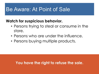 Be Aware: At Point of Sale
Watch for suspicious behavior.
• Persons trying to steal or consume in the
store.
• Persons who are under the influence.
• Persons buying multiple products.
You have the right to refuse the sale.
 