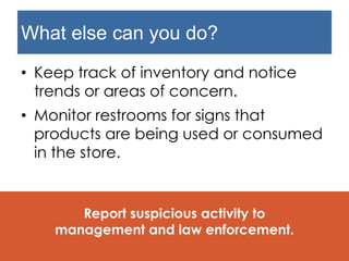 What else can you do?
• Keep track of inventory and notice
trends or areas of concern.
• Monitor restrooms for signs that
products are being used or consumed
in the store.
Report suspicious activity to
management and law enforcement.
 