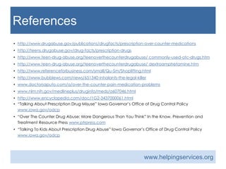 References
• DrugFacts: Prescription and Over-The-Counter Medications. (Revised 2013, May). National Institute on Drug Abuse.
Retrieved January 16, 2014, from http://www.drugabuse.gov/publications/drugfacts/prescription-over-counter-
medications
• Drug Facts: Prescription Drugs. NIDA For Teens. Retrieved January 16, 2014, from http://teens.drugabuse.gov/drug-
facts/prescription-drugs
• Most Commonly Used OTC Drugs. Teen Drug Abuse. Retrieved January 16, 2014, from http://www.teen-drug-
abuse.org/teenoverthecounterdrugabuse/ commonly-used-otc-drugs.htm
• Dextromethorphan. Teen Drug Abuse. Retrieved January 16, 2014, from http://www.teen-drug-
abuse.org/teenoverthecounterdrugabuse/ dextroamphetamine.htm
• Shoplifiting. Reference for Business. Retrieved January 16, 2014, from http://www.referenceforbusiness.com/small/Qu-
Sm/Shoplifting.html
• ShineWideOpen. Inhalants- The Legal Killer. (2013, June 12). Bubbleews. Retrieved January 16, 2014 from
http://www.bubblews.com/news/651340-inhalants-the-legal-killer
• Over the Counter Pain Medication Problems. Doctor Saupto.com. Retrieved January 19, 2014, from
www.doctorsaputo.com/a/over-the-counter-pain-medication-problems
• Dimenhydrinate. MedlinePlus a service of the US National Library of Medicine NIH National Institutes of Health.
Retrieved January 19, 2014, from www.nlm.nih.gov/medlineplus/druginfo/meds/a607046.html
• Over-The-Counter Drugs.(2001). Encyclopedia.com. Retrieved on January 19, 2014 from
http://www.encyclopedia.com/doc/1G2-3437000061.html
• Talking About Prescription Drug Misuse [Pamphlet]. Iowa Governor’s Office of Drug Control Policy.
www.iowa.gov/odcp
• Over The Counter Drug Abuse: More Dangerous Than You Think [Pamphlet]. In the Know, Prevention and Treatment
Resource Press. www.ptrpress.com
• Talking To Kids About Prescription Drug Abuse [Pamphlet]. Iowa Governor’s Office of Drug Control Policy.
www.iowa.gov/odcp
www.helpingservices.org
 