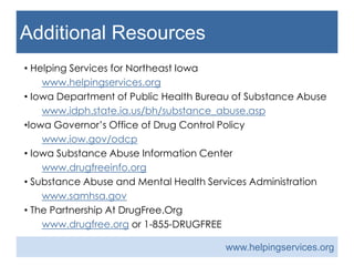 Additional Resources
• Helping Services for Northeast Iowa
www.helpingservices.org
• Iowa Department of Public Health Bureau of Substance Abuse
www.idph.state.ia.us/bh/substance_abuse.asp
•Iowa Governor’s Office of Drug Control Policy
www.iow.gov/odcp
• Iowa Substance Abuse Information Center
www.drugfreeinfo.org
• Substance Abuse and Mental Health Services Administration
www.samhsa.gov
• The Partnership At DrugFree.Org
www.drugfree.org or 1-855-DRUGFREE
www.helpingservices.org
 