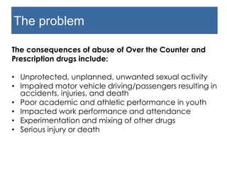 The problem
The consequences of abuse of Over the Counter and
Prescription drugs include:
• Unprotected, unplanned, unwanted sexual activity
• Impaired motor vehicle driving/passengers resulting
in accidents, injuries, and death
• Poor academic and athletic performance in youth
• Impacted work performance and attendance
• Experimentation and mixing of other drugs
• Serious injury or death
 