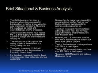 Brief Situational & Business Analysis

   The Cattle business has been a                                Science has for many years decried the
    business where the processes for                               consumption of beef as “bad for you”
    bringing beef to market are as varied as                       touting concerns over cholesterol,
    only imagination constrains. Therefore                         calories, and unsaturated fat.
    the results are as varied and                                 The chain restaurant industry is faced
    unpredictable as are the processes.                            with a “dissenter vote” that moves a
   Antibiotics and hormones have riddled                          group of diners to another restaurant
    the U.S. Beef supply to the extent that                        with “healthier” fare.
    exports to Europe and the Mideast are                         However, the U.S. consumer still eats
    virtually nil.                                                 beef with a frequency to the tune of 60+
   The ability to trace the origin of the                         pounds per person per year.
    supply of beef is limited which is a                          The top five hamburger chains purchase
    strong safety concern.                                         $5.5 Billion in beef a year.*
   The quality issues are riddled with                           The top 100 restaurant chains purchase
    inconsistencies and the consumer is                            over $18 Billion in beef a year.*
    frequently disappointed.
                                                                  *Sources: QSR Magazine and Nations
   For the chain restaurant industry, those                       Restaurant News
    inconsistencies have both made and lost
    customers.




             Confidential Property of Healthy Beef, Inc. & Reconstruction Partners, LLC
 
