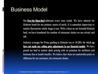 Business Model
         Ou r Over the Moon Beef a ddr esses ever y issue r a ised. We h a ve select ed t h e
         H olst ein br eed for our pr ima r y sour ce of ca t t le. I t is somewh a t imper vious t o
         ma r ket fluct ua t ions wh ich Angus is not . Wit h a focus on our br a nded H olst ein
         beef, we h a ve br oa dened t h e n umber of r est a ur a nt ch a ins we ca n a t t r a ct a nd
         sell.

         I n dust r y a ver a ges for P r ime gr a ding in H olst ein r un a t 16-20% for wh ich we
         have not made any selling price adjustments in our financial models. We h a ve
         pr iced our beef a t ma r ket sh eet pr icing wit h no pr emium for a nt ibiot ic a nd
         h or mone fr ee or h ea lt h benefit s. We believe t h a t t h ese a r e mar ket a ble point s of
         difference for our cust omer s, t h e rest a ur ant ch a ins.



   Confidential Property of Healthy Beef, Inc. & Reconstruction Partners, LLC
 