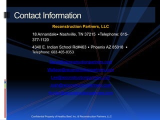 Contact Information
                       Reconstruction Partners, LLC
     18 Annandale• Nashville, TN 37215 •Telephone: 615-
     377-1120
     4340 E. Indian School Rd#463 • Phoenix AZ 85018 •
     Telephone: 602-405-0353

                    Steve@reconstructionpartners.com
                  Wallace@reconstructionpartners.com
                      Lee@reconstructionpartners.com
                     Josh@reconstructionpartners.com
                   Hunter@reconstructionpartners.com




    Confidential Property of Healthy Beef, Inc. & Reconstruction Partners, LLC
 