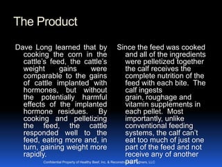 The Product
Dave Long learned that by                                Since the feed was cooked
  cooking the corn in the                                      and all of the ingredients
  cattle’s feed, the cattle’s                                  were pelletized together
  weight      gains    were                                    the calf receives the
  comparable to the gains                                      complete nutrition of the
  of cattle implanted with                                     feed with each bite. The
  hormones, but without                                        calf ingests
  the potentially harmful                                      grain, roughage and
  effects of the implanted                                     vitamin supplements in
  hormone residues. By                                         each pellet. Most
  cooking and pelletizing                                      importantly, unlike
  the feed, the cattle                                         conventional feeding
  responded well to the                                        systems, the calf can’t
  feed, eating more and, in                                    eat too much of just one
  turn, gaining weight more                                    part of the feed and not
  rapidly.                                                     receive any of another
                                                               part.
        Confidential Property of Healthy Beef, Inc. & Reconstruction Partners, LLC
 