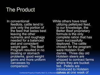 The Product
In conventional                                           While others have tried
   feedlots, cattle tend to                                     utilizing pelletized feed,
   pick only the portion of                                     to our knowledge, the
   the feed that tastes best                                    Better Beef proprietary
   leaving the other                                            formula is the only
   nutrients and roughage                                       complete ration that has
   needed for a balanced                                        been successfully
   diet and consistent                                          deployed. The cattle
   weight gain. The Beef                                        chosen for the program
   Program resulted in no                                       were Holstein from
   bloating or stomach                                          dairies. Three day old
   problems, good weight                                        Holstein steers are
   gains and more uniform                                       shipped to contract farms
   carcasses by                                                 where they are bucket
   comparison.                                                  fed. Pellets are
                                                                introduced to Holstein
         Confidential Property of Healthy Beef, Inc. & Reconstruction Partners, at one week of
                                                                calves LLC
 