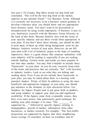 last year’s Tri-County Dog Show tested our dog food and
concluded, ‘This will be the best dog food on the market,
superior to any national brand.’” Use Business Terms Although
it is certainly not necessary to be a business school graduate to
develop a business plan, you should know and use appropriate
basic business terms. You don’t want to be discredited or
misunderstood by using words improperly. If business is new to
you, familiarize yourself with the Business Terms Glossary at
the back of this book. Become familiar also with the terms of
your specific industry and use those words when appropriate in
your plan. If you don’t know these already, you should be able
to pick many of them up while doing background work for the
Industry Analysis section of your plan. However, do not fill
your plan with a lot of technical jargon in the hope of sounding
impressive; there is a good chance that someone unfamiliar with
your industry will be reading it, especially if you are seeking
outside funding. Certain terms and trends are more popular at
one time than another. You may find it helpful to include these
“buzzwords” in your plan. As you do your research, keep track
of the terms and practices that are currently “hot” with investors
or industry leaders. Look to see what they are talking and
reading about. Even if you do not include these buzzwords in
your plan, you may be asked about them in a meeting with
potential funders. Points of Style In addition to using the most
beneficial and appropriate language in your plan, you should
pay attention to the elements of style discussed below. Use
Numbers for Impact People tend to put great faith in numbers,
and using numbers to support your plan can add significant
credibility. If the figures come from a reputable source, they
have even more power. One particularly good technique for
making your plan stronger is to state, “Our ________ is
supported by…,” followed by specific figures relating to
demographics, growth of market, information from other
businesses, or market research. For example: “Our foot-traffic
projections are supported by figures that show neighboring
stores average 22 customers an hour on weekdays and 43
 