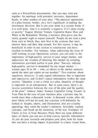 such as a PowerPoint presentation, that you may later put
together for meetings with potential investors, department
heads, or other readers of your plan. “The physical appearance
of a plan (layout, binder, etc.) isn’t significant in making the
investment decision. But it sets your mind in a certain frame if
it is well done. And it is certainly a negative if it’s done wrong
or poorly.” Eugene Kleiner Venture Capitalist Know How and
When to Be Redundant Writing a business plan gives you the
rarely granted right to repeat yourself. People do not read a plan
from start to finish; they turn first to the sections that most
interest them and then skip around. For this reason, it may be
beneficial to refer in one section to conclusions you have
reached in another. For instance, when addressing the issue of
staff training in your Operations section, you can refer to the
importance of high-quality service to your target market, and
underscore the wisdom of choosing this market by restating
information provided earlier in your plan: “Surveys indicate
high-quality service is demanded by our target market —
women ages 35 to 49 — who, as shown in the market analysis,
spend the most per capita on our product.” Two cautions about
repetition, however: 1) only repeat information that is important
and impressive; and 2) don’t repeat information within the same
section. “Quantity is not a virtue in a plan. Quantity of thought
is important in an entrepreneur. But in some cases, there’s an
inverse correlation between the size of the plan and the quality
of the plan.” Andrew Anker Venture Capitalist Using Visuals in
Your Plan In the case of your business plan, a picture may be
worth more than a thousand words. A thousand words, after all,
most likely will not be read, but a picture will definitely be
looked at. Graphs, charts, and illustrations also are vi sually
appealing; they catch the reader’s attention, forcefully explain
concepts, and break up the monotony of the text. Examples of
Charts to Use in Your Business Plans Here are some different
types of charts you can use to help convey specific informatio n.
As you do your research and prepare your plan, look for items
that can have a strong impact if presented in a more visual form,
 