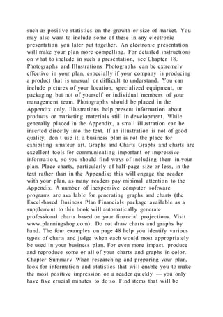 such as positive statistics on the growth or size of market. You
may also want to include some of these in any electronic
presentation you later put together. An electronic presentation
will make your plan more compelling. For detailed instructions
on what to include in such a presentation, see Chapter 18.
Photographs and Illustrations Photographs can be extremely
effective in your plan, especially if your company is producing
a product that is unusual or difficult to understand. You can
include pictures of your location, specialized equipment, or
packaging but not of yourself or individual members of your
management team. Photographs should be placed in the
Appendix only. Illustrations help present information about
products or marketing materials still in development. While
generally placed in the Appendix, a small illustration can be
inserted directly into the text. If an illustration is not of good
quality, don’t use it; a business plan is not the place for
exhibiting amateur art. Graphs and Charts Graphs and charts are
excellent tools for communicating important or impressive
information, so you should find ways of including them in your
plan. Place charts, particularly of half-page size or less, in the
text rather than in the Appendix; this will engage the reader
with your plan, as many readers pay minimal attention to the
Appendix. A number of inexpensive computer software
programs are available for generating graphs and charts (the
Excel-based Business Plan Financials package available as a
supplement to this book will automatically generate
professional charts based on your financial projections. Visit
www.planningshop.com). Do not draw charts and graphs by
hand. The four examples on page 48 help you identify various
types of charts and judge when each would most appropriately
be used in your business plan. For even more impact, produce
and reproduce some or all of your charts and graphs in color.
Chapter Summary When researching and preparing your plan,
look for information and statistics that will enable you to make
the most positive impression on a reader quickly — you only
have five crucial minutes to do so. Find items that will be
 