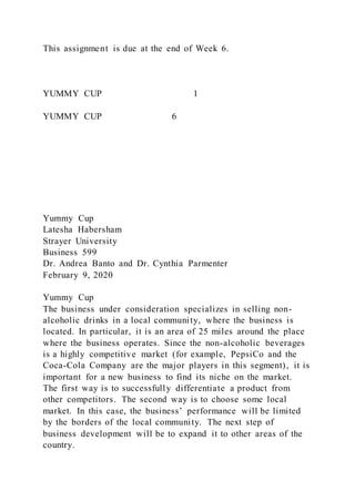 This assignment is due at the end of Week 6.
YUMMY CUP 1
YUMMY CUP 6
Yummy Cup
Latesha Habersham
Strayer University
Business 599
Dr. Andrea Banto and Dr. Cynthia Parmenter
February 9, 2020
Yummy Cup
The business under consideration specializes in selling non-
alcoholic drinks in a local community, where the business is
located. In particular, it is an area of 25 miles around the place
where the business operates. Since the non-alcoholic beverages
is a highly competitive market (for example, PepsiCo and the
Coca-Cola Company are the major players in this segment), it is
important for a new business to find its niche on the market.
The first way is to successfully differentiate a product from
other competitors. The second way is to choose some local
market. In this case, the business’ performance will be limited
by the borders of the local community. The next step of
business development will be to expand it to other areas of the
country.
 
