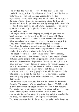 The product that will be proposed by the business is a non-
alcoholic energy drink. For this reason, PepsiCo and the Coca-
Cola Company will not be direct competitors for the
organization. Also, such companies as Red Bull are not also in
the area of competition for the company since the firm will
present and place its product as a healthy energy drink, which is
produced from fresh water and natural ingredients. This energy
drink may be used by people for recovery from sport and
physical exercises.
The target market of the company is young people from the
local community at the age from 18 to 30 years old. These
people tend to follow the latest fashion trends and be active.
Also, nowadays such young people tend to lead a healthy life.
They prefer sports and the different physical exercises.
Therefore, the drink proposed can meet their expectations
successfully, since it offers them an opportunity to refresh the
stocks of minerals and vitamins in their bodies.
The target audience does not include some differentiations,
according to some ethnic groups. However, the target audience
includes young people with an appropriate level of education.
Such people understand importance of their health, value their
time, and know what vitamins are needed to recover energy. In
terms of an income level, the target audience is people with
moderate income. The energy drink is not designed to be
expensive, however, usually people with middle income really
take care of their health. For this reason, the target audience
includes young people with middle income, who think about
their health.
The business under consideration will be located in Savannah,
Georgia. The number of total population there is 37,207 people.
In turn, the number of target audience is about 6,800 persons.
The median age in this community is 16 years and over. It is the
most suitable option for the business. Such a population is
appropriate for the business. It is a starting point to develop the
business, test innovations, and prepare for entrance.
The market competition in the chosen particular niche is not as
 