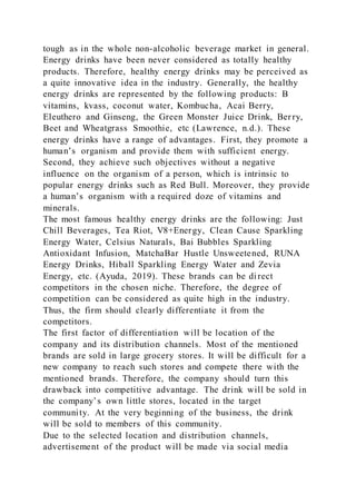 tough as in the whole non-alcoholic beverage market in general.
Energy drinks have been never considered as totally healthy
products. Therefore, healthy energy drinks may be perceived as
a quite innovative idea in the industry. Generally, the healthy
energy drinks are represented by the following products: B
vitamins, kvass, coconut water, Kombucha, Acai Berry,
Eleuthero and Ginseng, the Green Monster Juice Drink, Berry,
Beet and Wheatgrass Smoothie, etc (Lawrence, n.d.). These
energy drinks have a range of advantages. First, they promote a
human’s organism and provide them with sufficient energy.
Second, they achieve such objectives without a negative
influence on the organism of a person, which is intrinsic to
popular energy drinks such as Red Bull. Moreover, they provide
a human’s organism with a required doze of vitamins and
minerals.
The most famous healthy energy drinks are the following: Just
Chill Beverages, Tea Riot, V8+Energy, Clean Cause Sparkling
Energy Water, Celsius Naturals, Bai Bubbles Sparkling
Antioxidant Infusion, MatchaBar Hustle Unsweetened, RUNA
Energy Drinks, Hiball Sparkling Energy Water and Zevia
Energy, etc. (Ayuda, 2019). These brands can be direct
competitors in the chosen niche. Therefore, the degree of
competition can be considered as quite high in the industry.
Thus, the firm should clearly differentiate it from the
competitors.
The first factor of differentiation will be location of the
company and its distribution channels. Most of the mentioned
brands are sold in large grocery stores. It will be difficult for a
new company to reach such stores and compete there with the
mentioned brands. Therefore, the company should turn this
drawback into competitive advantage. The drink will be sold in
the company’s own little stores, located in the target
community. At the very beginning of the business, the drink
will be sold to members of this community.
Due to the selected location and distribution channels,
advertisement of the product will be made via social media
 
