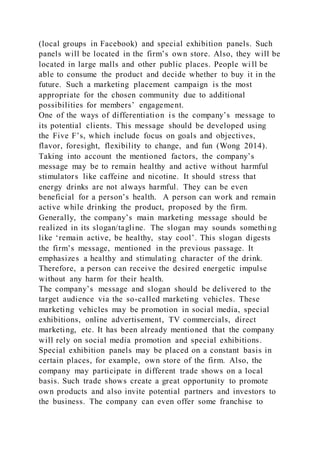 (local groups in Facebook) and special exhibition panels. Such
panels will be located in the firm’s own store. Also, they will be
located in large malls and other public places. People wi ll be
able to consume the product and decide whether to buy it in the
future. Such a marketing placement campaign is the most
appropriate for the chosen community due to additional
possibilities for members’ engagement.
One of the ways of differentiation is the company’s message to
its potential clients. This message should be developed using
the Five F’s, which include focus on goals and objectives,
flavor, foresight, flexibility to change, and fun (Wong 2014).
Taking into account the mentioned factors, the company’s
message may be to remain healthy and active without harmful
stimulators like caffeine and nicotine. It should stress that
energy drinks are not always harmful. They can be even
beneficial for a person’s health. A person can work and remain
active while drinking the product, proposed by the firm.
Generally, the company’s main marketing message should be
realized in its slogan/tagline. The slogan may sounds something
like ‘remain active, be healthy, stay cool’. This slogan digests
the firm’s message, mentioned in the previous passage. It
emphasizes a healthy and stimulating character of the drink.
Therefore, a person can receive the desired energetic impulse
without any harm for their health.
The company’s message and slogan should be delivered to the
target audience via the so-called marketing vehicles. These
marketing vehicles may be promotion in social media, special
exhibitions, online advertisement, TV commercials, direct
marketing, etc. It has been already mentioned that the company
will rely on social media promotion and special exhibitions.
Special exhibition panels may be placed on a constant basis in
certain places, for example, own store of the firm. Also, the
company may participate in different trade shows on a local
basis. Such trade shows create a great opportunity to promote
own products and also invite potential partners and investors to
the business. The company can even offer some franchise to
 