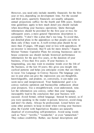 However, you need only include monthly financials for the first
year or two, depending on development time. For the second
and third years, quarterly financials are usually adequate;
annual projections suffice for the fourth and fifth years. Simila r
time guidelines apply to how much detail you should include
when describing your business operations. Quite thorough
information should be provided for the first year or two; for
subsequent years, a more general Operations description is
acceptable. “I don’t like a plan that’s too long. To avoid that,
put detailed plans in the appendices so that people can refer to
them only if they want to. A well-written plan should be no
more than 25 pages, 100 pages total or less with appendices. If
an investor is interested, they’ll ask for more details.” Eugene
Kleiner Venture Capitalist Plans for existing businesses and in-
house corporate use should include historical performance
information for the past five years, or the duration of your
business, if less than five years. If your business is
longstanding, you may want to examine trends over the life of
the business, or the last 10 years; this gives you insight into
cyclical patterns and helps you anticipate events that are likely
to recur. Use Language to Convey Success The language you
use in your plan can give the impression you are thoughtful,
knowledgeable, and prudent, or, conversely, it can make you
seem naive and inexperienced. Your fundamental goal is to
convey realistic optimism and businesslike enthusiasm about
your prospects. Use a straightforward, even understated, tone.
Let the information you convey, rather than your language,
inescapably lead to the conclusion that your business will
succeed. Avoid formal, stilted language. Instead be natural, as if
you were speaking to the reader in person; however, avoid slang
and don’t be chatty. Always be professional. Listed below are
some other pointers to keep in mind when writing your business
plan. Be Careful with Superlatives Readers are naturally
skeptical of overreaching self-promotion. Avoid using words
such as “best,” “terrific,” “wonderful,” or even “unmatched.”
They reduce credibility. Rather, use factual descriptions and
 