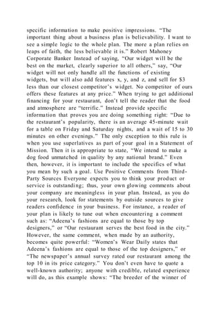 specific information to make positive impressions. “The
important thing about a business plan is believability. I want to
see a simple logic to the whole plan. The more a plan relies on
leaps of faith, the less believable it is.” Robert Mahoney
Corporate Banker Instead of saying, “Our widget will be the
best on the market, clearly superior to all others,” say, “Our
widget will not only handle all the functions of existing
widgets, but will also add features x, y, and z, and sell for $3
less than our closest competitor’s widget. No competitor of ours
offers these features at any price.” When trying to get additional
financing for your restaurant, don’t tell the reader that the food
and atmosphere are “terrific.” Instead provide specific
information that proves you are doing something right: “Due to
the restaurant’s popularity, there is an average 45-minute wait
for a table on Friday and Saturday nights, and a wait of 15 to 30
minutes on other evenings.” The only exception to this rule is
when you use superlatives as part of your goal in a Statement of
Mission. Then it is appropriate to state, “We intend to make a
dog food unmatched in quality by any national brand.” Even
then, however, it is important to include the specifics of what
you mean by such a goal. Use Positive Comments from Third-
Party Sources Everyone expects you to think your product or
service is outstanding; thus, your own glowing comments about
your company are meaningless in your plan. Instead, as you do
your research, look for statements by outside sources to give
readers confidence in your business. For instance, a reader of
your plan is likely to tune out when encountering a comment
such as: “Adeena’s fashions are equal to those by top
designers,” or “Our restaurant serves the best food in the city.”
However, the same comment, when made by an authority,
becomes quite powerful: “Women’s Wear Daily states that
Adeena’s fashions are equal to those of the top designers,” or
“The newspaper’s annual survey rated our restaurant among the
top 10 in its price category.” You don’t even have to quote a
well-known authority; anyone with credible, related experience
will do, as this example shows: “The breeder of the winner of
 