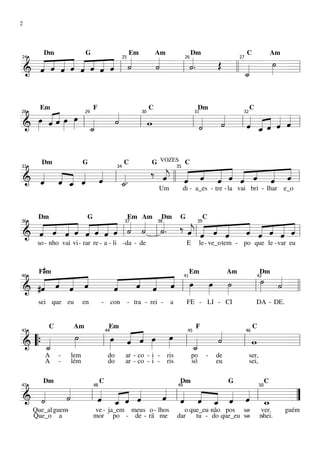 2




  « « « « « « « « «
  « « « « « « « « l « «
                      «   «.
                          «  Œ      ˙
                                    »»
        Dm                G                             Em            Am                   Dm                        C                 Am
      « « « « « « ˙
& ˆ « « ˆ ˆ ˆ ˆ ˆ
  « ˆ ˆ             « ˙
                      « l ˙
                          «       «  » =
24                                                 25                                 26                        27


========================l      ll _
                                  «
                                  ˙
                                  «


  œ ««œ œ «
  »» « « »» »»» l   «
                    «         «  « « « « «
       Em                      F                                  C                          Dm                       C

     «
     ˆ ˆ
       «»           ˙
                    «   w   «
                          l « «
                              ˙
                              « l« _« « «
                                 ˆ « « ˆ ˆ
                                 « ˆ ˆ « «
28                        29                                 30                             31                   32


======================== l
& »               «
                  _
                  ˙
                  «   l     ˙
                            «      «     =



                 ‰ «    « « « « « « « «
                                                                  G VOZES C
  « « « « « l «    «
                   j ˆ « « « ˆ ˆ « «
                   ˆ ll « « « « « « ˆ =
       Dm                 G                        C

& « « _ « «        «    « ˆ « ˆ «   « ˆ
                                    « «
33                                            34                                 35


========================l
      « ˆ ˆ
  ˆ ˆ « «
  « « ˆ   «   «.
              _
              «
              ˙             ˆ
                                                                      Um              di - a_es - tre - la vai bri - lhar e_o




  « « « « « ˆ « ˆ « « «. ‰ « « ˆ « ˆ « ˆ « ˆ
  « « « « « « ˆ « l« « l«
    « « « ˆ « « « ˙ ˙ ˙    « l ˆ « ˆ « « « ˆ =l
                           ˆ « « « « « « « «
                                             «
      Dm                   G                            Em Am          Dm         G               C

& «
  ˆ ˆ « ˆ « « « « « « «
      ˆ       «            j
                           « «     « « ˆ « « «
36                                                  37                38                     39


========================           «       «
      so - nho vai vi- rar re - a - li -da - de                                        E        le - ve_o tem - po que le -var eu



       F #m
     « « «
   « « « «
         « « « « « »»
             « « ˆ œ œ ˙
                 «             ˙ «
                               »» «
                                                                                           Em              Am                 Dm

  #ˆ « « ˆ
   « ˆ «
   «   ˆ   «
           «
           ˆ « ˆ « l »
             ˆ «
               «       »» »»    » ˙ =
                                  «
40                                                                                    41                                  42


========================l l
&                       »  » l
      sei que eu          en        - con               - tra - rei -       a          FE - LI - CI                       DA - DE.




       »»
        ˙   œ « « œ œ
            »» « « »» »»» l « «
                              «
           C        Am                   Em                                                 F                             C
     «  » l » «ˆ « »
                 ˆ            «
                              ˙ l w
43                                      44                                             45                            46


======================== l
& “{ _
     «
     ˙
     «                      «
                            _
                            ˙
                            «       =
         A     -    lem                  do         ar - co - i -          ris             po     -   de              ser,
         A     -    lém                  do         ar - co - i -          ris             só         eu              sei,



    «   « « « « « « « « « «
        Dm                          C                                             Dm                       G                       C
  «
  « «
    ˙
    «   « _ ˆ «
            « ˆ « l« « « « « l
                ˆ ˆ « _ ˆ ˆ _
                « « ˆ ˆ « « w
47                             48                                                49                                           50


========================
& ˙
  «   l ˆ « « «
        « ˆ
          «            «       =”
     Que_al guem-              ve - ja_em meus o- lhos                             o que_eu não pos so -                      ver.          guém
     Que_o a                   mor po - de - rá me                               dar   tu - do que_eu so
                                                                                                       -                      nhei.
                                                                                                                               -
 